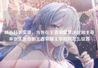 峡谷打卡实录，当你在王者荣耀里决定和主宰来张生死合影王者荣耀主宰拍照怎么设置