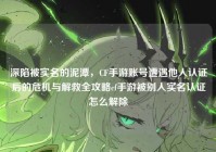 深陷被实名的泥潭，CF手游账号遭遇他人认证后的危机与解救全攻略cf手游被别人实名认证怎么解除