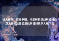 烽火连天，双雄争霸，深度解析逆战解说对战双人版极致体验逆战解说对战双人版下载