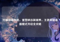 打破屏幕桎梏，重塑峡谷新视界，王者荣耀桌面模式开启全攻略