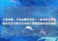 王者荣耀，刀尖起舞的艺术——脆皮组合极致输出与生存教学全攻略王者荣耀脆皮组合教学图片