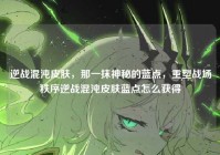 逆战混沌皮肤，那一抹神秘的蓝点，重塑战场秩序逆战混沌皮肤蓝点怎么获得