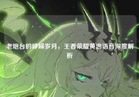 老炮台的峥嵘岁月，王者荣耀黄忠语音深度解析
