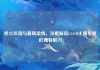 枪火玫瑰与赛场柔情，深度解读CS:GO主播彤崽的独特魅力