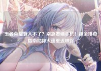 王者荣耀登入不了？别急着砸手机！超全排查指南助你火速重返峡谷