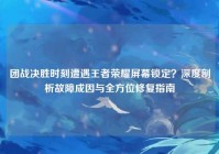 团战决胜时刻遭遇王者荣耀屏幕锁定？深度剖析故障成因与全方位修复指南