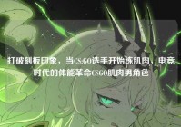 打破刻板印象，当CS:GO选手开始练肌肉，电竞时代的体能革命CSGO肌肉男角色