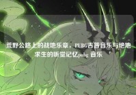 荒野公路上的战地乐章，PUBG吉普音乐与绝地求生的听觉记忆pubg 音乐