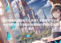 和平精英战术背包怎么获得？全图搜刮与空投争夺的终极生存指南和平精英战术背包怎么获得的