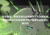 和平精英，如何实现无后座操作？从灵敏度设置到压枪技巧的深度教学和平精英无后座怎么操作的