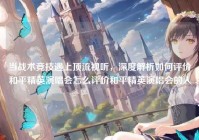 当战术竞技遇上顶流视听，深度解析如何评价和平精英演唱会怎么评价和平精英演唱会的人