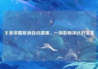 王者荣耀取消自动清理，一场影响深远的变革