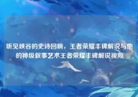 听见峡谷的史诗回响，王者荣耀丰碑解说与他的神级叙事艺术王者荣耀丰碑解说视频