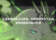 王者荣耀周免无法使用，权限规则争议下的玩家情绪困局与解决之道