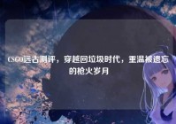 CSGO远古测评，穿越回垃圾时代，重温被遗忘的枪火岁月