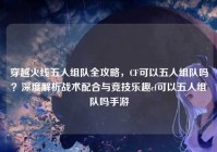 穿越火线五人组队全攻略，CF可以五人组队吗？深度解析战术配合与竞技乐趣cf可以五人组队吗手游