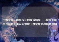 王者荣耀，跨越次元的视觉绮梦——探寻大桥图片背后的美学与意境王者荣耀大桥图片原图