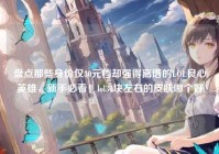 盘点那些身价仅30元档却强得离谱的LOL良心英雄，新手必看！lol30块左右的皮肤哪个好
