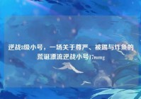 逆战8级小号，一场关于尊严、被踢与炸鱼的荒诞漂流逆战小号17mmg