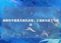 破解和平精英无限玩迷思，正视限玩意义与挑战