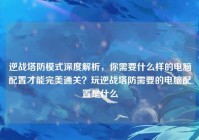 逆战塔防模式深度解析，你需要什么样的电脑配置才能完美通关？玩逆战塔防需要的电脑配置是什么