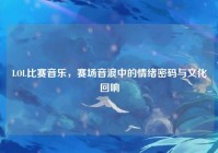 LOL比赛音乐，赛场音浪中的情绪密码与文化回响