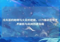 冷兵器的咆哮与火花的绝响，CF刀雷战极致艺术解析与房间创建指南