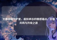王者荣耀守护星，虚拟峡谷的情感锚点、价值共鸣与升级之道