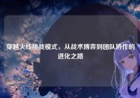 穿越火线挑战模式，从战术博弈到团队协作的进化之路