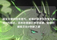 虚实交融的百年香气，稻香村副本如何重写文化IP方程式，百年匠香融汇数字浪潮，稻香村破局文化IP创新之道