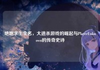 绝地求生全名，大逃杀游戏的崛起与PlayerUnknown的传奇史诗