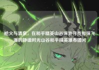 枪火与清泉，在和平精英山谷深处寻找那抹飞瀑的静谧时光山谷和平精英瀑布图片