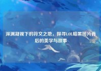 深渊凝视下的符文之地，探寻LOL暗黑图片背后的美学与故事