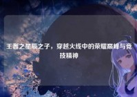 王者之星辰之子，穿越火线中的荣耀巅峰与竞技精神