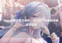 CSGO 画面设置全解析，从入门到精通探寻最清楚设置
