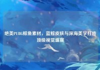 绝美PUBG鲸鱼素材，蓝鲸皮肤与深海美学打造顶级视觉盛宴