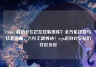 CS:GO 启动卡在正在安装组件？全方位排查与修复指南，告别无限等待！csgo进游戏安装组件没反应