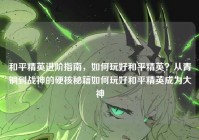 和平精英进阶指南，如何玩好和平精英？从青铜到战神的硬核秘籍如何玩好和平精英成为大神
