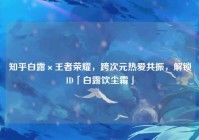 知乎白露×王者荣耀，跨次元热爱共振，解锁ID「白露饮尘霜」
