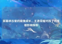 屏幕峡谷里的镜像成长，王者荣耀对孩子的多维影响探析