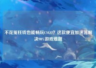 不花冤枉钱也能畅玩CSGO？这款便宜加速器解决90%游戏难题