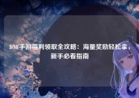 DNF手游福利领取全攻略：海量奖励轻松拿，新手必看指南
