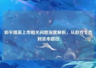 和平精英上市相关问题深度解析，从游戏生态到资本路径