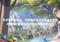岁月不败特种兵，深度解读和平精英老玩家的独特魅力和平精英老玩家的魅力是什么