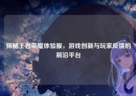 探秘王者荣耀体验服，游戏创新与玩家反馈的前沿平台