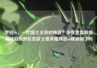梦回S6，一代国士无双的陨落？深度复盘韩信削弱后的野区悲歌王者荣耀韩信s6被消弱了吗