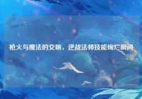 枪火与魔法的交响，逆战法师技能绚烂瞬间