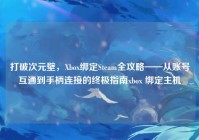 打破次元壁，Xbox绑定Steam全攻略——从账号互通到手柄连接的终极指南xbox 绑定主机