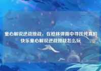童心解说逆战挑战，在枪林弹雨中寻找纯真的快乐童心解说逆战挑战怎么玩