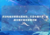 逆战电脑灵敏度设置推荐，打造专属手感，制霸全模式最佳参数详解